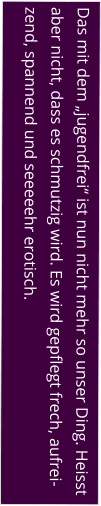 Das mit dem „jugendfrei“ ist nun nicht mehr so unser Ding. Heisst aber nicht, dass es schmutzig wird. Es wird gepflegt frech, aufrei-zend, spannend und seeeeehr erotisch.