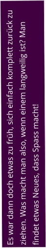 Es war dann doch etwas zu früh, sich einfach komplett zurück zu ziehen. Was macht man also, wenn einem langweilig ist? Man findet etwas Neues, dass Spass macht!